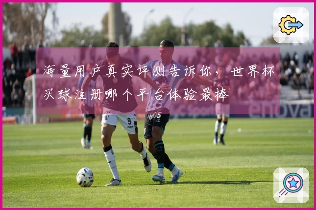 海量用户真实评测告诉你，世界杯买球注册哪个平台体验最棒